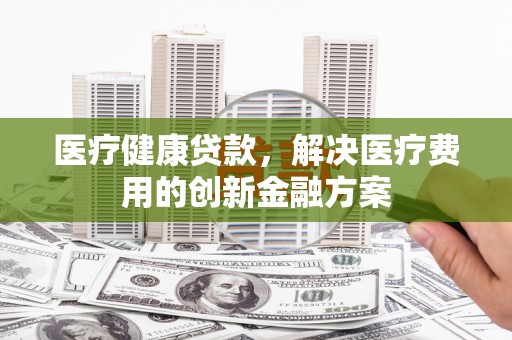 房县医疗健康贷款，解决医疗费用的创新金融方案