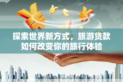 虞城探索世界新方式，旅游贷款如何改变你的旅行体验